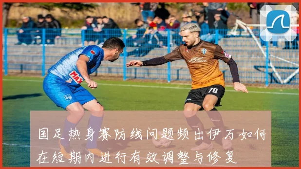 国足热身赛防线问题频出伊万如何在短期内进行有效调整与修复