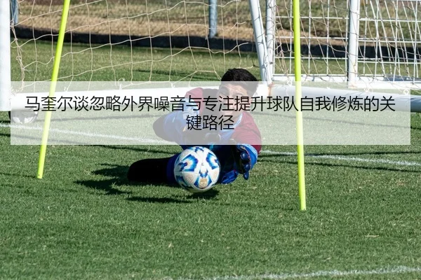 马奎尔谈忽略外界噪音与专注提升球队自我修炼的关键路径